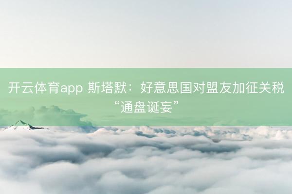 开云体育app 斯塔默:好意思国对盟友加征关税“通盘诞妄”