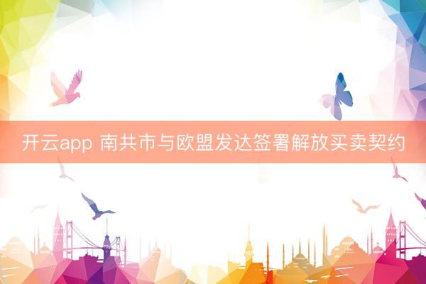 开云app 南共市与欧盟发达签署解放买卖契约