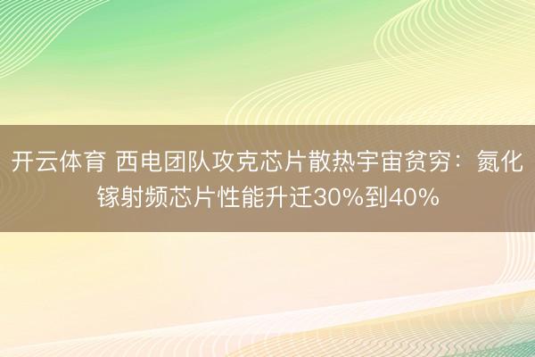 开云体育 西电团队攻克芯片散热宇宙贫穷:氮化镓射频芯片性能升迁30%到40%