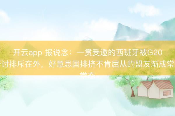 开云app 报说念:一贯受邀的西班牙被G20研讨排斥在外,好意思国排挤不肯屈从的盟友渐成常态