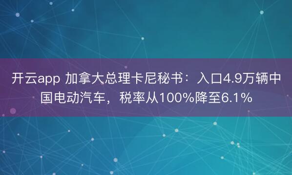 开云app 加拿大总理卡尼秘书:入口4.9万辆中国电动汽车,税率从100%降至6.1%