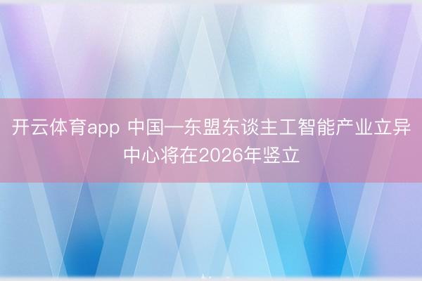 开云体育app 中国—东盟东谈主工智能产业立异中心将在2026年竖立