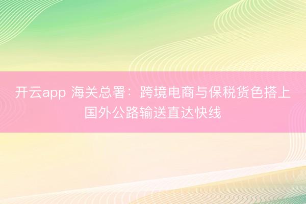 开云app 海关总署：跨境电商与保税货色搭上国外公路输送直达快线