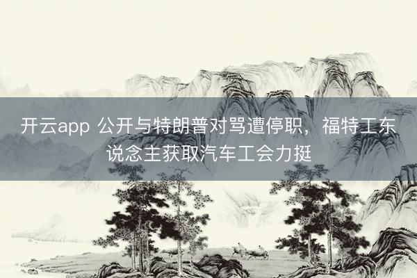 开云app 公开与特朗普对骂遭停职，福特工东说念主获取汽车工会力挺