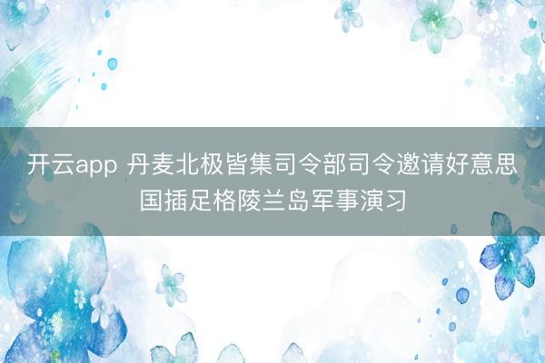 开云app 丹麦北极皆集司令部司令邀请好意思国插足格陵兰岛军事演习