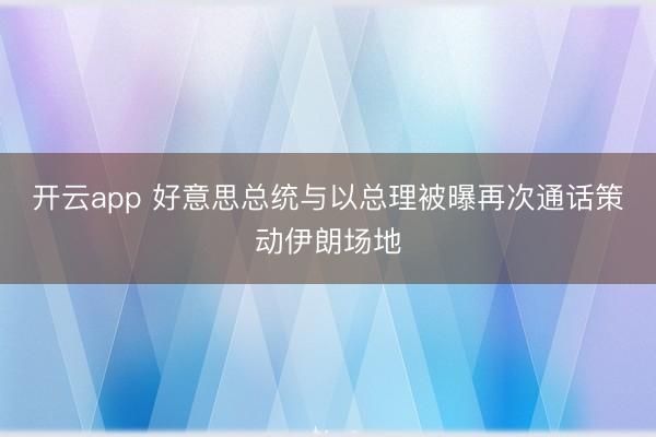 开云app 好意思总统与以总理被曝再次通话策动伊朗场地