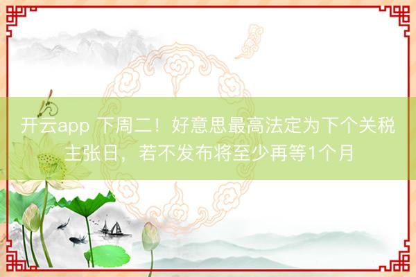 开云app 下周二!好意思最高法定为下个关税主张日,若不发布将至少再等1个月