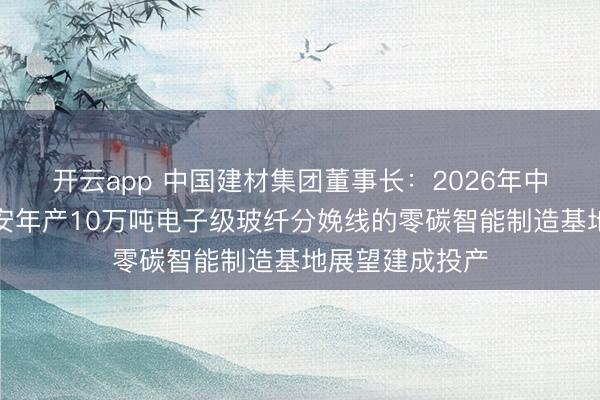 开云app 中国建材集团董事长：2026年中国建材巨石淮安年产10万吨电子级玻纤分娩线的零碳智能制造基地展望建成投产