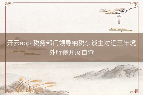 开云app 税务部门领导纳税东谈主对近三年境外所得开展自查