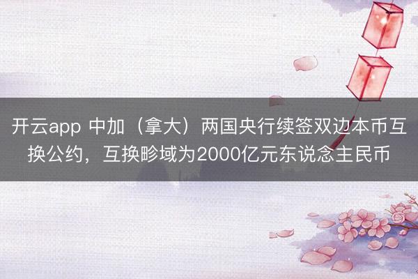 开云app 中加（拿大）两国央行续签双边本币互换公约，互换畛域为2000亿元东说念主民币