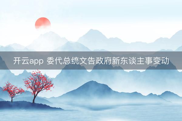 开云app 委代总统文告政府新东谈主事变动