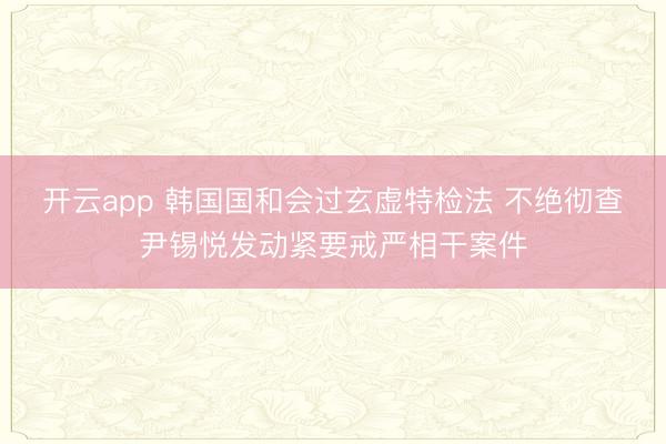 开云app 韩国国和会过玄虚特检法 不绝彻查尹锡悦发动紧要戒严相干案件