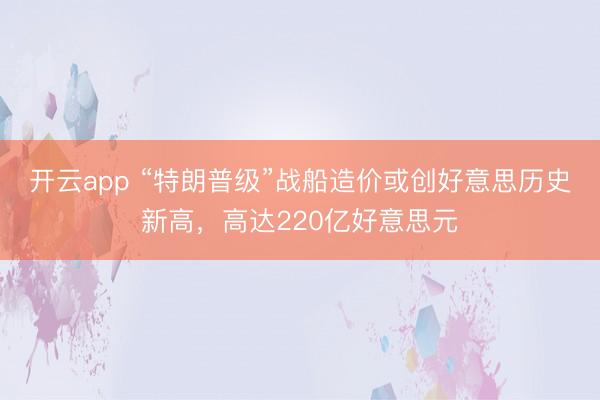 开云app “特朗普级”战船造价或创好意思历史新高,高达220亿好意思元