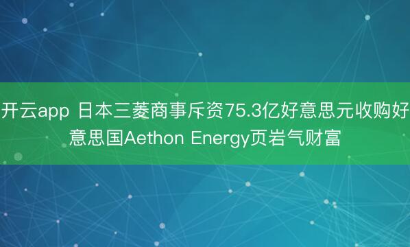 开云app 日本三菱商事斥资75.3亿好意思元收购好意思国Aethon Energy页岩气财富