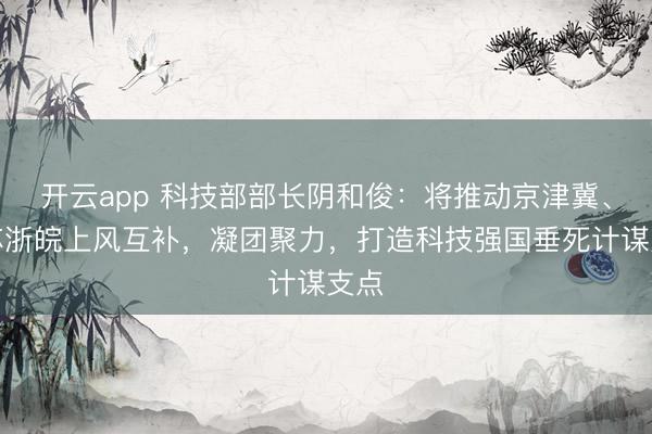 开云app 科技部部长阴和俊:将推动京津冀、沪苏浙皖上风互补,凝团聚力,打造科技强国垂死计谋支点