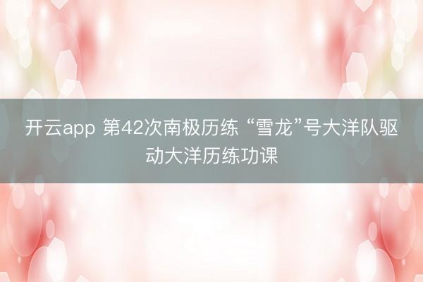 开云app 第42次南极历练 “雪龙”号大洋队驱动大洋历练功课