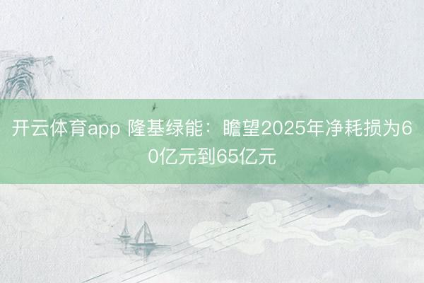 开云体育app 隆基绿能：瞻望2025年净耗损为60亿元到65亿元