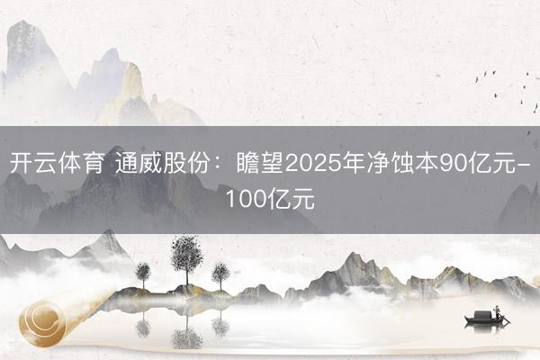 开云体育 通威股份:瞻望2025年净蚀本90亿元-100亿元