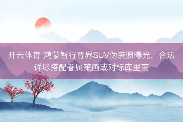 开云体育 鸿蒙智行尊界SUV伪装照曝光,合法详尽搭配眷属策画或对标库里南