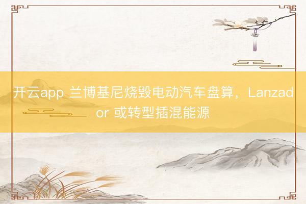 开云app 兰博基尼烧毁电动汽车盘算,Lanzador 或转型插混能源