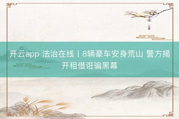 开云app 法治在线丨8辆豪车安身荒山 警方揭开租借诳骗黑幕
