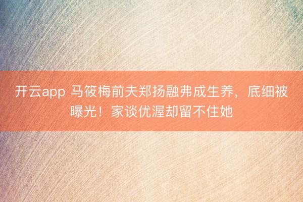 开云app 马筱梅前夫郑扬融弗成生养，底细被曝光！家谈优渥却留不住她