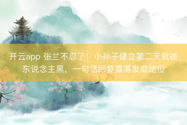 开云app 张兰不忍了！小孙子建立第二天就被东说念主黑，一句话回复露落发庭地位