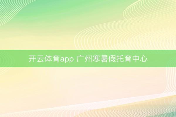 开云体育app 广州寒暑假托育中心
