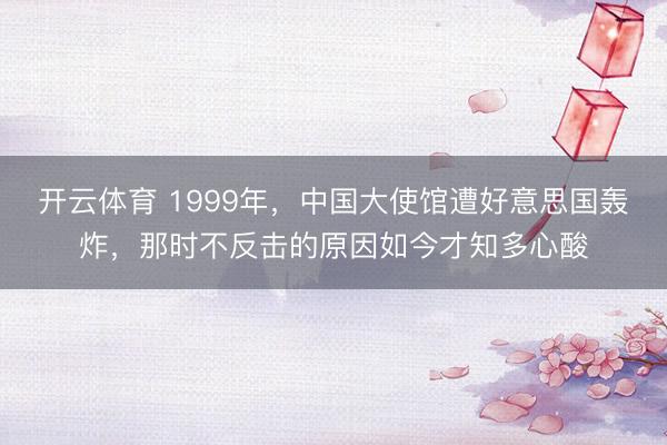 开云体育 1999年,中国大使馆遭好意思国轰炸,那时不反击的原因如今才知多心酸