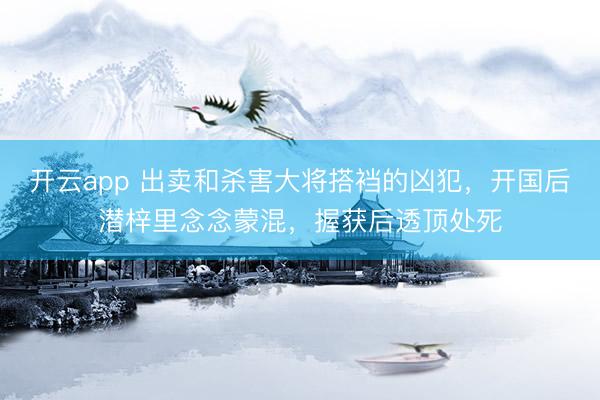 开云app 出卖和杀害大将搭裆的凶犯,开国后潜梓里念念蒙混,握获后透顶处死
