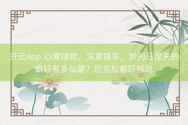 开云app 心爱接吻，深爱飙车，勃列日涅夫的癖好有多仙葩？尼克松都吓够呛