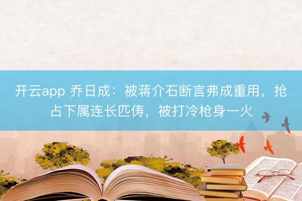 开云app 乔日成:被蒋介石断言弗成重用,抢占下属连长匹俦,被打冷枪身一火
