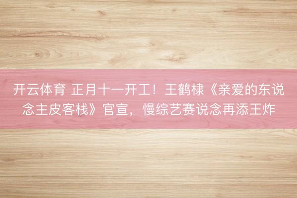 开云体育 正月十一开工！王鹤棣《亲爱的东说念主皮客栈》官宣，慢综艺赛说念再添王炸