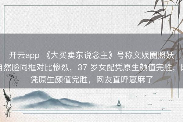 开云app 《大买卖东说念主》号称文娱圈照妖镜，网红脸与自然脸同框对比惨烈，37 岁女配凭原生颜值完胜，网友直呼赢麻了
