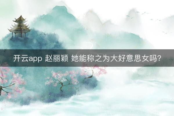 开云app 赵丽颖 她能称之为大好意思女吗?