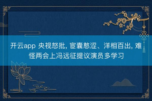 开云app 央视怒批， 宦囊憨涩、洋相百出， 难怪两会上冯远征提议演员多学习