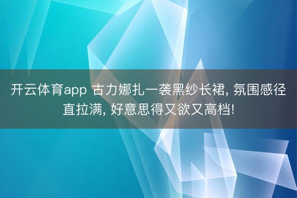 开云体育app 古力娜扎一袭黑纱长裙， 氛围感径直拉满，<a href=