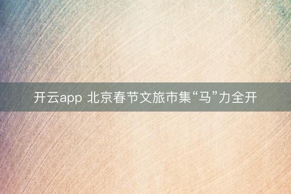 开云app 北京春节文旅市集“马”力全开