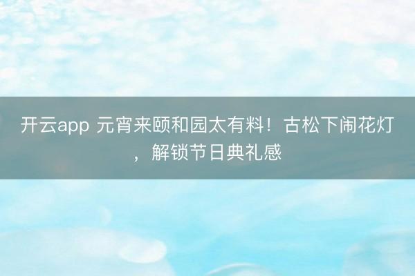 开云app 元宵来颐和园太有料！古松下闹花灯，解锁节日典礼感
