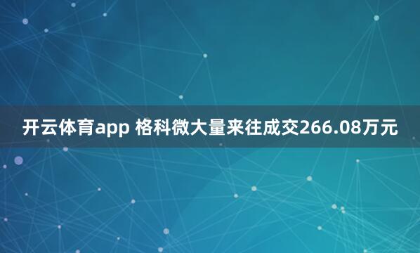 开云体育app 格科微大量来往成交266.08万元