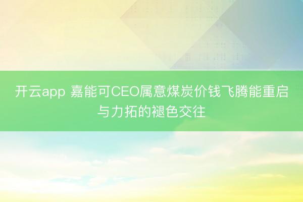 开云app 嘉能可CEO属意煤炭价钱飞腾能重启与力拓的褪色交往