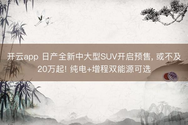 开云app 日产全新中大型SUV开启预售， 或不及20万起! 纯电+增程双能源可选