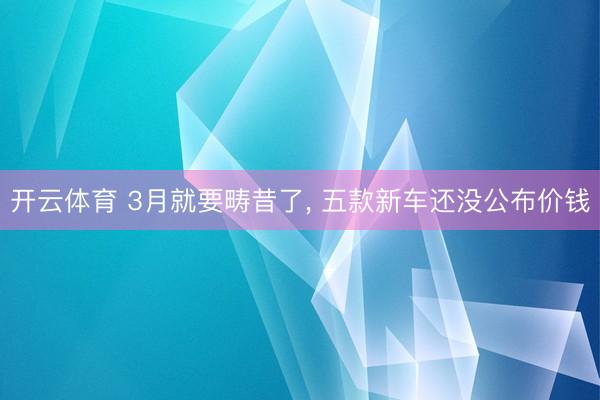 开云体育 3月就要畴昔了， 五款新车还没公布价钱