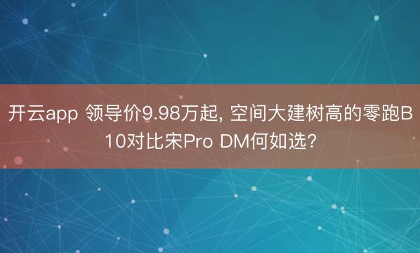 开云app 领导价9.98万起， 空间大建树高的零跑B10对比宋Pro DM何如选?
