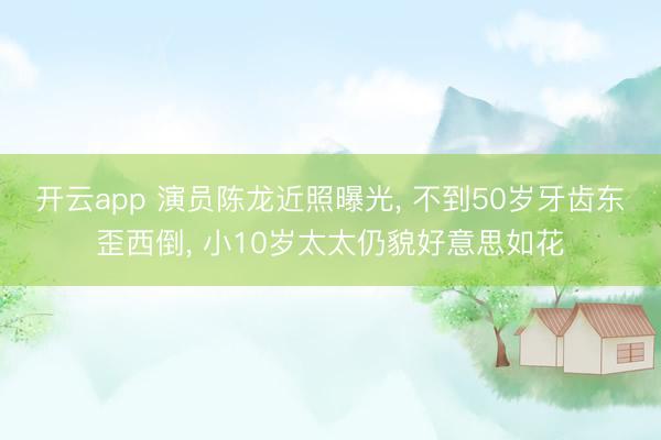 开云app 演员陈龙近照曝光, 不到50岁牙齿东歪西倒, 小10岁太太仍貌好意思如花