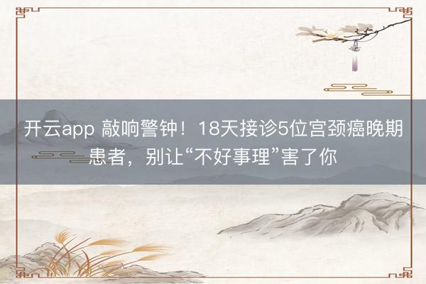 开云app 敲响警钟！18天接诊5位宫颈癌晚期患者，别让“不好事理”害了你