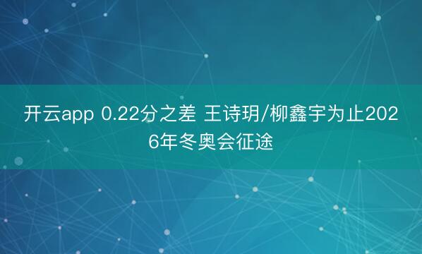 开云app 0.22分之差 王诗玥/柳鑫宇为止2026年冬奥会征途