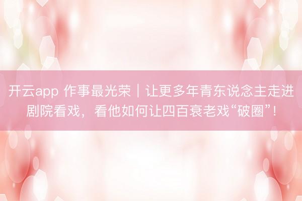 开云app 作事最光荣｜让更多年青东说念主走进剧院看戏，看他如何让四百衰老戏“破圈”！