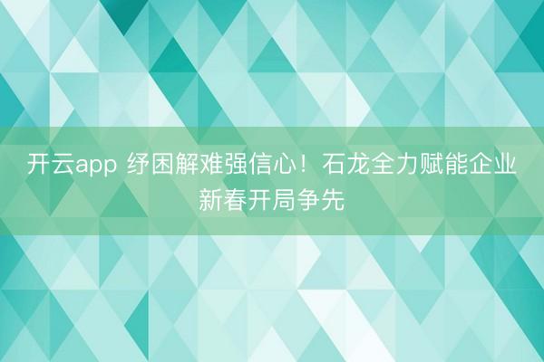 开云app 纾困解难强信心！石龙全力赋能企业新春开局争先