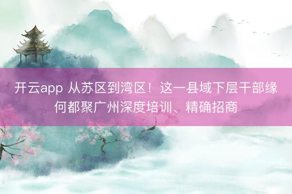 开云app 从苏区到湾区！这一县域下层干部缘何都聚广州深度培训、精确招商